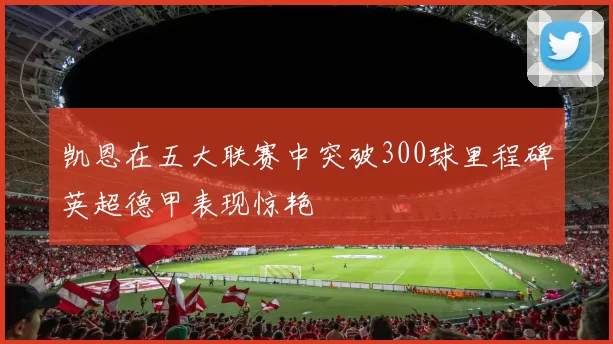 凯恩在五大联赛中突破300球里程碑英超德甲表现惊艳