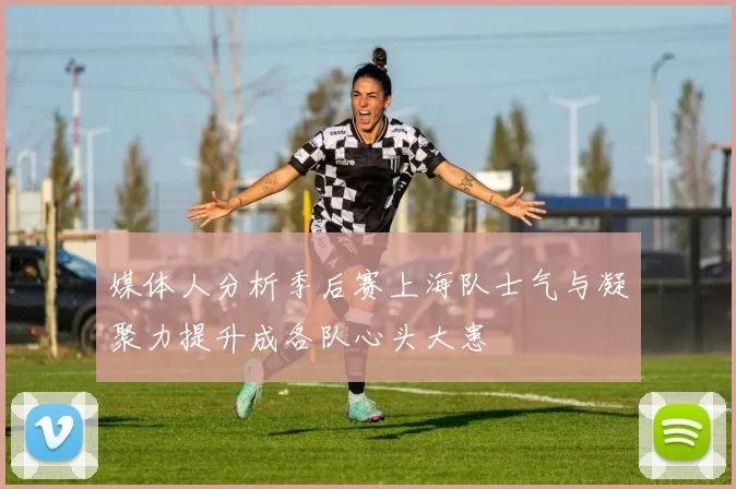 媒体人分析季后赛上海队士气与凝聚力提升成各队心头大患