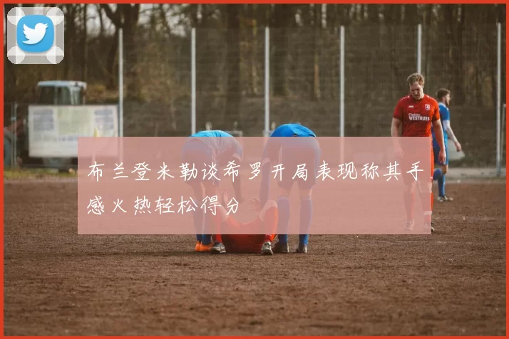 布兰登米勒谈希罗开局表现称其手感火热轻松得分