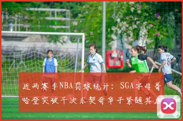 近两赛季NBA罚球统计：SGA字母哥哈登突破千次东契奇华子紧随其后
