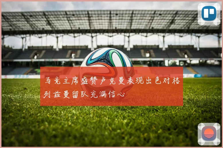 马竞主席盛赞卢克曼表现出色对格列兹曼留队充满信心