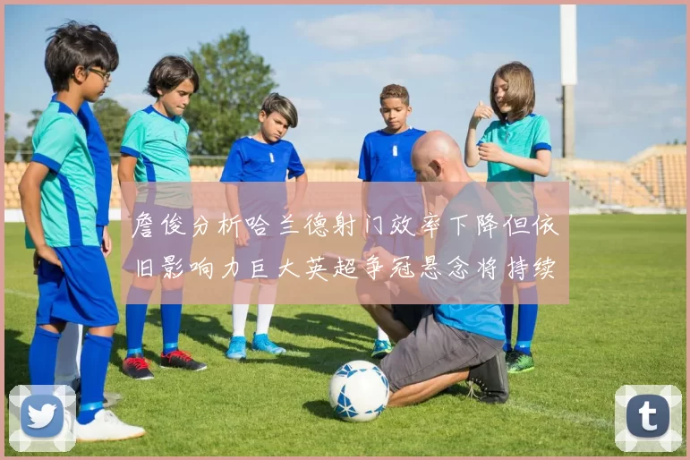 詹俊分析哈兰德射门效率下降但依旧影响力巨大英超争冠悬念将持续至五月