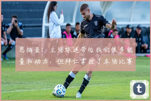 恩梅查：主场球迷带给我们很多能量和动力，但拜仁掌控了本场比赛