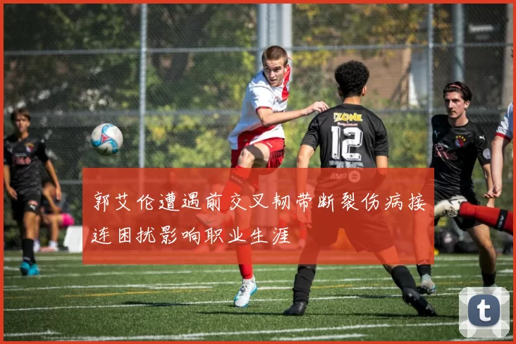 郭艾伦遭遇前交叉韧带断裂伤病接连困扰影响职业生涯