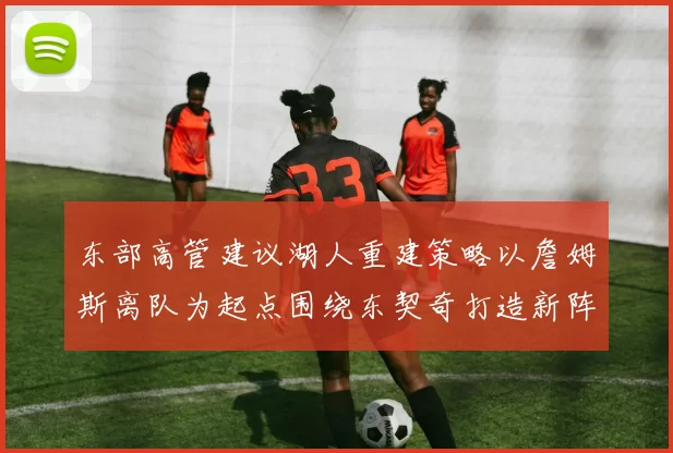 东部高管建议湖人重建策略以詹姆斯离队为起点围绕东契奇打造新阵容