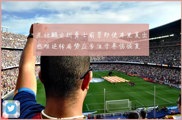 王仕鹏分析勇士前景即使库里复出也难逆转局势应专注于养伤恢复
