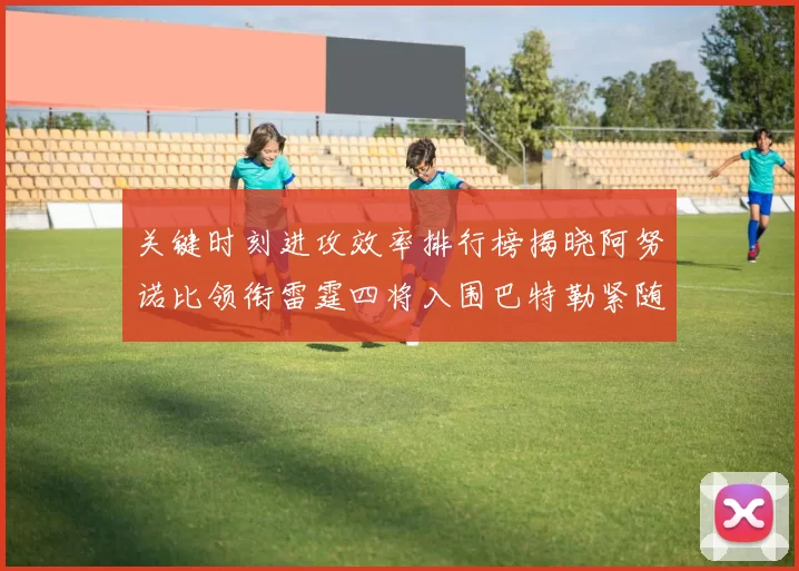 关键时刻进攻效率排行榜揭晓阿努诺比领衔雷霆四将入围巴特勒紧随其后