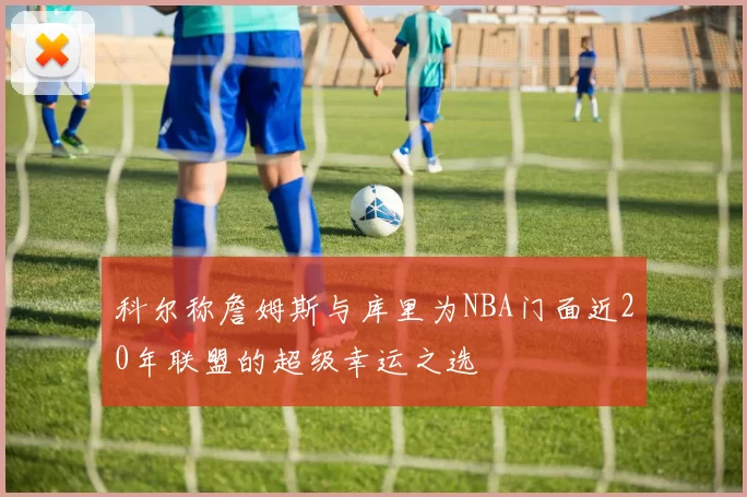科尔称詹姆斯与库里为NBA门面近20年联盟的超级幸运之选