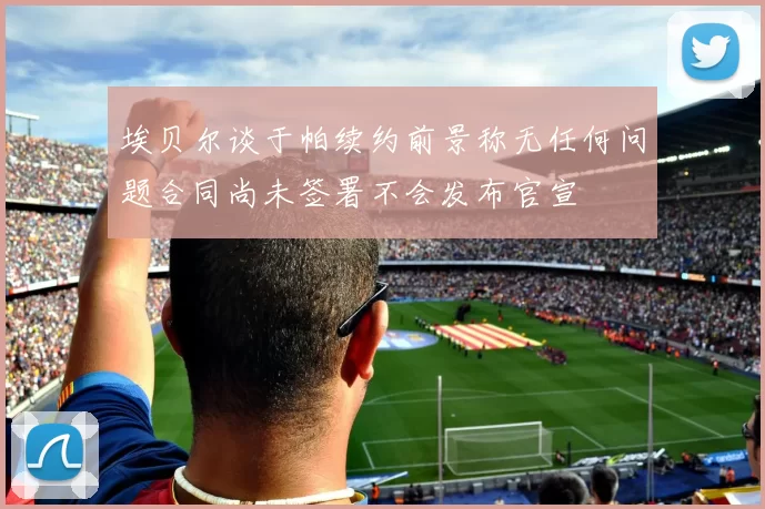 埃贝尔谈于帕续约前景称无任何问题合同尚未签署不会发布官宣