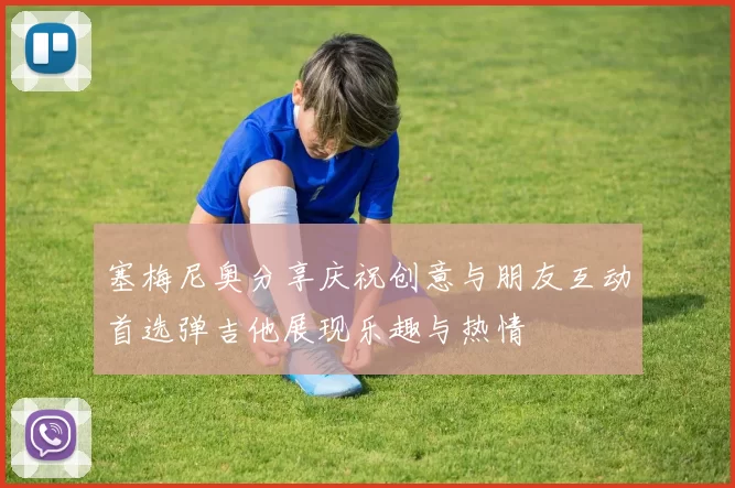 塞梅尼奥分享庆祝创意与朋友互动首选弹吉他展现乐趣与热情