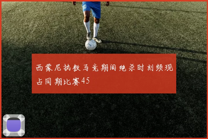 西蒙尼执教马竞期间绝杀时刻频现占同期比赛45