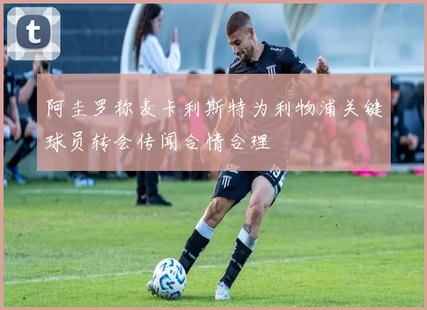 阿圭罗称麦卡利斯特为利物浦关键球员转会传闻合情合理