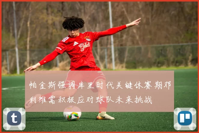 帕金斯强调库里时代关键休赛期邓利维需积极应对球队未来挑战