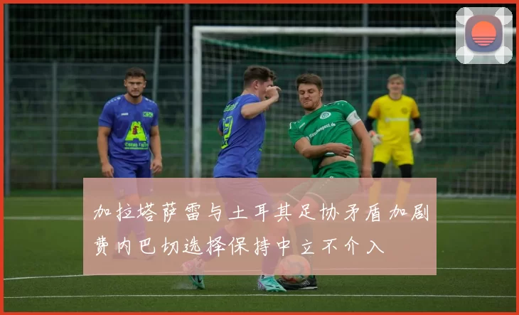 加拉塔萨雷与土耳其足协矛盾加剧费内巴切选择保持中立不介入