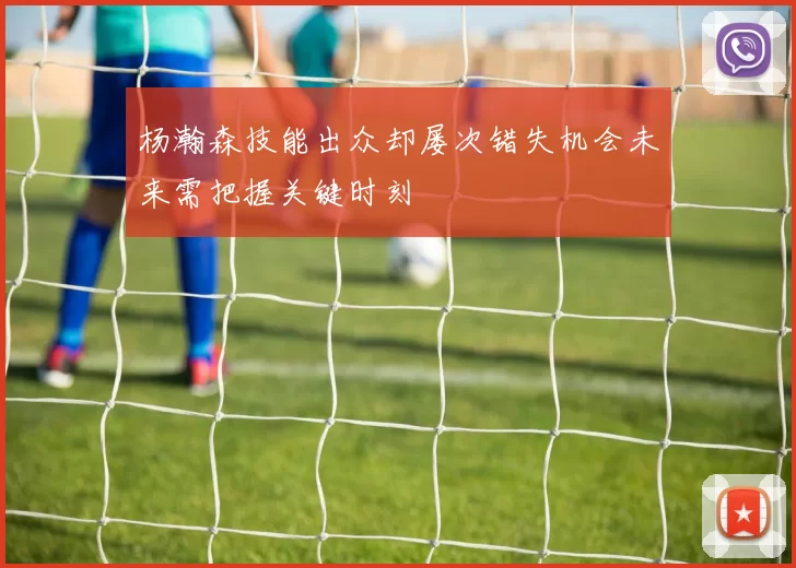 杨瀚森技能出众却屡次错失机会未来需把握关键时刻