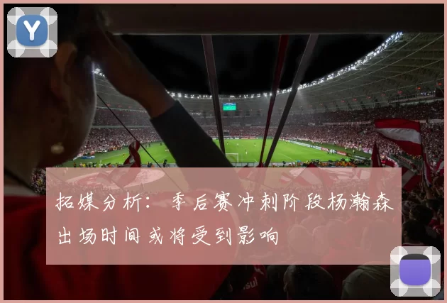拓媒分析：季后赛冲刺阶段杨瀚森出场时间或将受到影响
