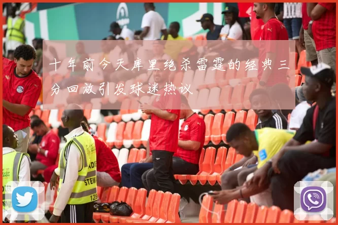 十年前今天库里绝杀雷霆的经典三分回放引发球迷热议