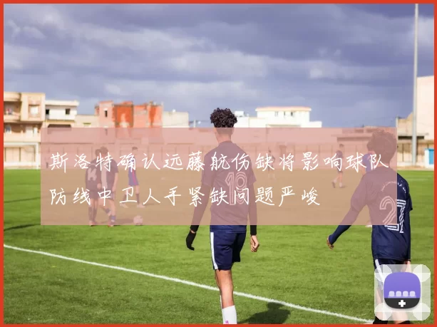斯洛特确认远藤航伤缺将影响球队防线中卫人手紧缺问题严峻
