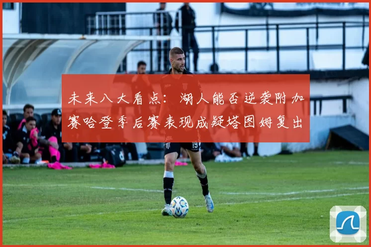 未来八大看点：湖人能否逆袭附加赛哈登季后赛表现成疑塔图姆复出能否助力球队