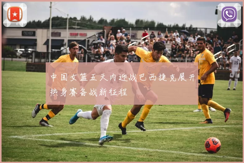 中国女篮五天内迎战巴西捷克展开热身赛备战新征程