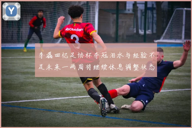 李磊回忆足协杯夺冠泪水与经验不足未来一两周将继续休息调整状态