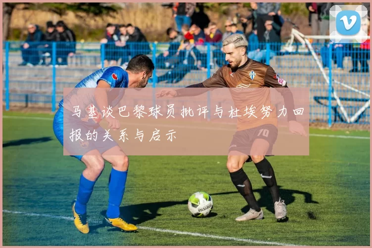 马基谈巴黎球员批评与杜埃努力回报的关系与启示