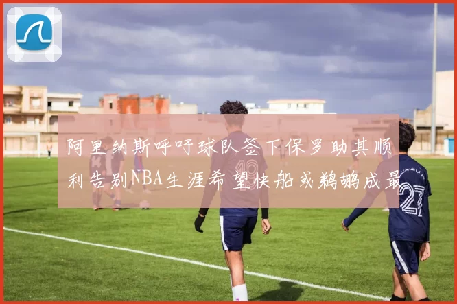 阿里纳斯呼吁球队签下保罗助其顺利告别NBA生涯希望快船或鹈鹕成最佳选择